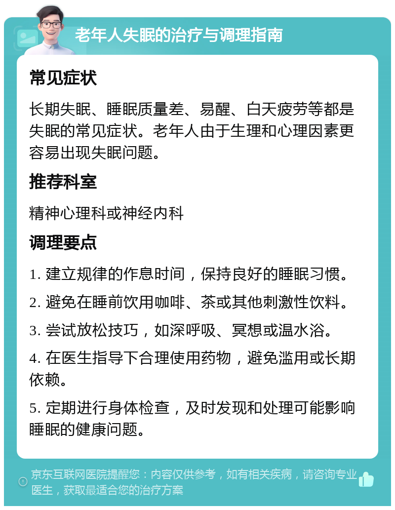 老年人失眠的治疗与调理指南 常见症状 长期失眠、睡眠质量差、易醒、白天疲劳等都是失眠的常见症状。老年人由于生理和心理因素更容易出现失眠问题。 推荐科室 精神心理科或神经内科 调理要点 1. 建立规律的作息时间，保持良好的睡眠习惯。 2. 避免在睡前饮用咖啡、茶或其他刺激性饮料。 3. 尝试放松技巧，如深呼吸、冥想或温水浴。 4. 在医生指导下合理使用药物，避免滥用或长期依赖。 5. 定期进行身体检查，及时发现和处理可能影响睡眠的健康问题。