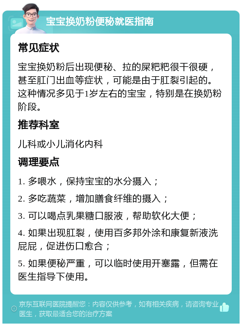 宝宝换奶粉便秘就医指南 常见症状 宝宝换奶粉后出现便秘、拉的屎粑粑很干很硬，甚至肛门出血等症状，可能是由于肛裂引起的。这种情况多见于1岁左右的宝宝，特别是在换奶粉阶段。 推荐科室 儿科或小儿消化内科 调理要点 1. 多喂水，保持宝宝的水分摄入； 2. 多吃蔬菜，增加膳食纤维的摄入； 3. 可以喝点乳果糖口服液，帮助软化大便； 4. 如果出现肛裂，使用百多邦外涂和康复新液洗屁屁，促进伤口愈合； 5. 如果便秘严重，可以临时使用开塞露，但需在医生指导下使用。