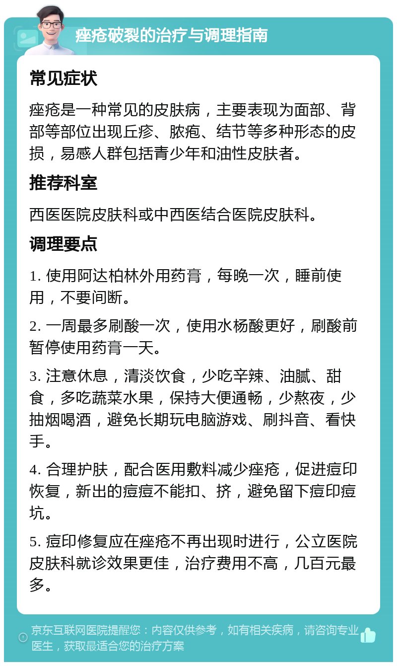 痤疮破裂的治疗与调理指南 常见症状 痤疮是一种常见的皮肤病，主要表现为面部、背部等部位出现丘疹、脓疱、结节等多种形态的皮损，易感人群包括青少年和油性皮肤者。 推荐科室 西医医院皮肤科或中西医结合医院皮肤科。 调理要点 1. 使用阿达柏林外用药膏，每晚一次，睡前使用，不要间断。 2. 一周最多刷酸一次，使用水杨酸更好，刷酸前暂停使用药膏一天。 3. 注意休息，清淡饮食，少吃辛辣、油腻、甜食，多吃蔬菜水果，保持大便通畅，少熬夜，少抽烟喝酒，避免长期玩电脑游戏、刷抖音、看快手。 4. 合理护肤，配合医用敷料减少痤疮，促进痘印恢复，新出的痘痘不能扣、挤，避免留下痘印痘坑。 5. 痘印修复应在痤疮不再出现时进行，公立医院皮肤科就诊效果更佳，治疗费用不高，几百元最多。