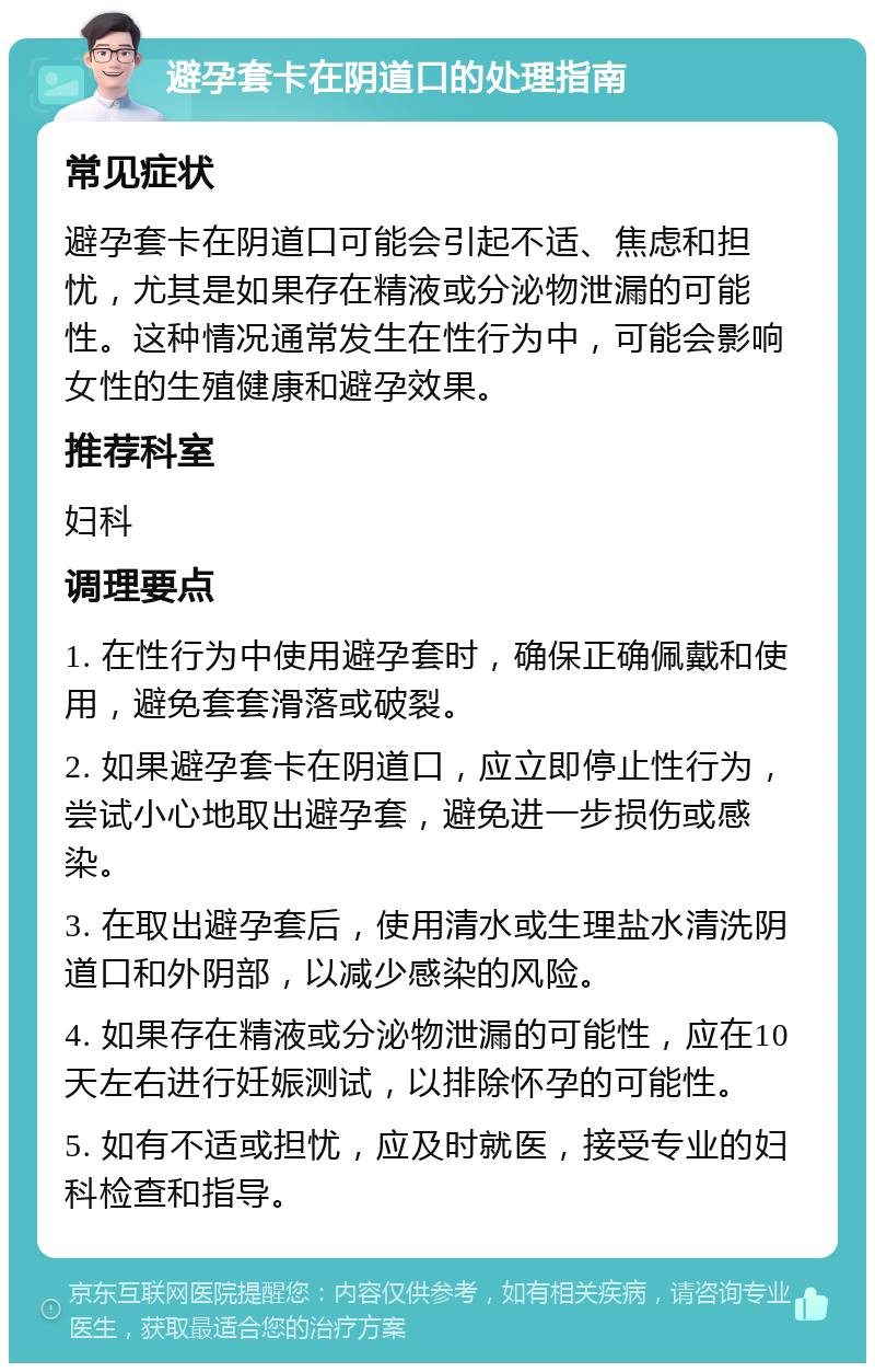 避孕套卡在阴道口的处理指南 常见症状 避孕套卡在阴道口可能会引起不适、焦虑和担忧，尤其是如果存在精液或分泌物泄漏的可能性。这种情况通常发生在性行为中，可能会影响女性的生殖健康和避孕效果。 推荐科室 妇科 调理要点 1. 在性行为中使用避孕套时，确保正确佩戴和使用，避免套套滑落或破裂。 2. 如果避孕套卡在阴道口，应立即停止性行为，尝试小心地取出避孕套，避免进一步损伤或感染。 3. 在取出避孕套后，使用清水或生理盐水清洗阴道口和外阴部，以减少感染的风险。 4. 如果存在精液或分泌物泄漏的可能性，应在10天左右进行妊娠测试，以排除怀孕的可能性。 5. 如有不适或担忧，应及时就医，接受专业的妇科检查和指导。