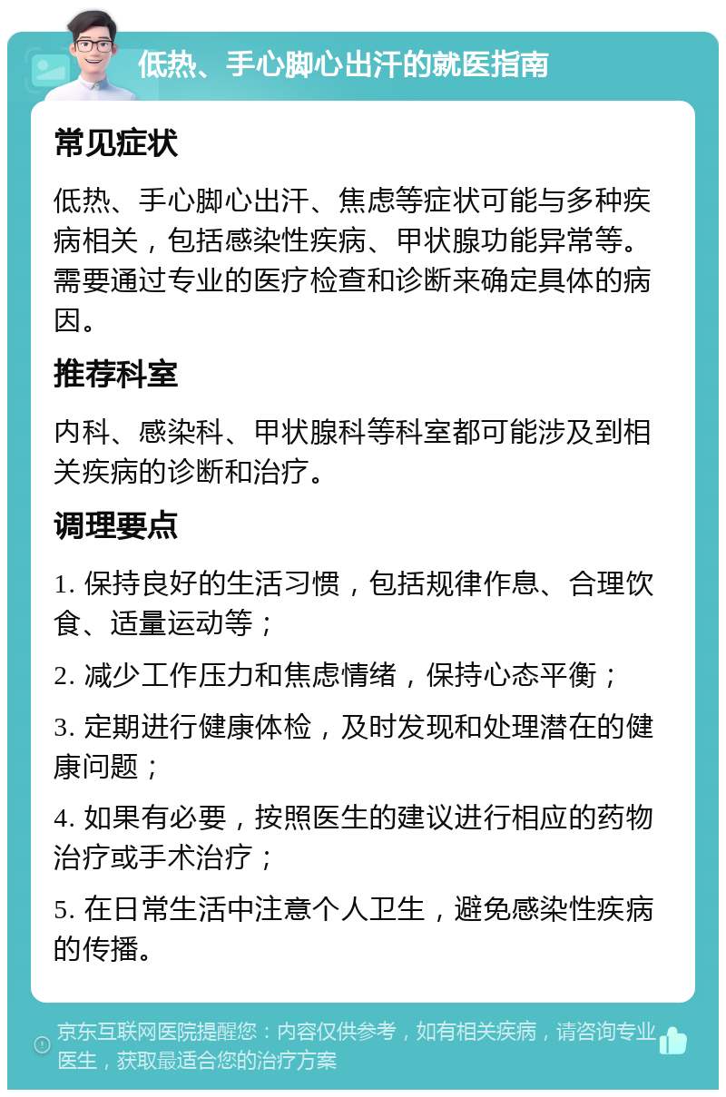 低热、手心脚心出汗的就医指南 常见症状 低热、手心脚心出汗、焦虑等症状可能与多种疾病相关，包括感染性疾病、甲状腺功能异常等。需要通过专业的医疗检查和诊断来确定具体的病因。 推荐科室 内科、感染科、甲状腺科等科室都可能涉及到相关疾病的诊断和治疗。 调理要点 1. 保持良好的生活习惯，包括规律作息、合理饮食、适量运动等； 2. 减少工作压力和焦虑情绪，保持心态平衡； 3. 定期进行健康体检，及时发现和处理潜在的健康问题； 4. 如果有必要，按照医生的建议进行相应的药物治疗或手术治疗； 5. 在日常生活中注意个人卫生，避免感染性疾病的传播。