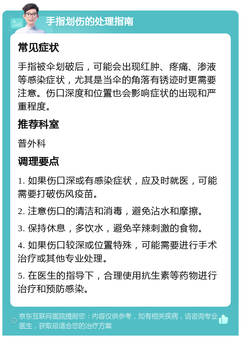 手指划伤的处理指南 常见症状 手指被伞划破后，可能会出现红肿、疼痛、渗液等感染症状，尤其是当伞的角落有锈迹时更需要注意。伤口深度和位置也会影响症状的出现和严重程度。 推荐科室 普外科 调理要点 1. 如果伤口深或有感染症状，应及时就医，可能需要打破伤风疫苗。 2. 注意伤口的清洁和消毒，避免沾水和摩擦。 3. 保持休息，多饮水，避免辛辣刺激的食物。 4. 如果伤口较深或位置特殊，可能需要进行手术治疗或其他专业处理。 5. 在医生的指导下，合理使用抗生素等药物进行治疗和预防感染。