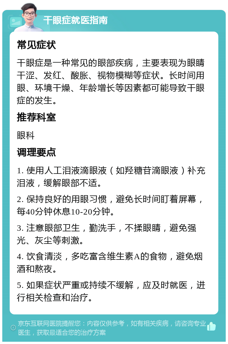 干眼症就医指南 常见症状 干眼症是一种常见的眼部疾病，主要表现为眼睛干涩、发红、酸胀、视物模糊等症状。长时间用眼、环境干燥、年龄增长等因素都可能导致干眼症的发生。 推荐科室 眼科 调理要点 1. 使用人工泪液滴眼液（如羟糖苷滴眼液）补充泪液，缓解眼部不适。 2. 保持良好的用眼习惯，避免长时间盯着屏幕，每40分钟休息10-20分钟。 3. 注意眼部卫生，勤洗手，不揉眼睛，避免强光、灰尘等刺激。 4. 饮食清淡，多吃富含维生素A的食物，避免烟酒和熬夜。 5. 如果症状严重或持续不缓解，应及时就医，进行相关检查和治疗。