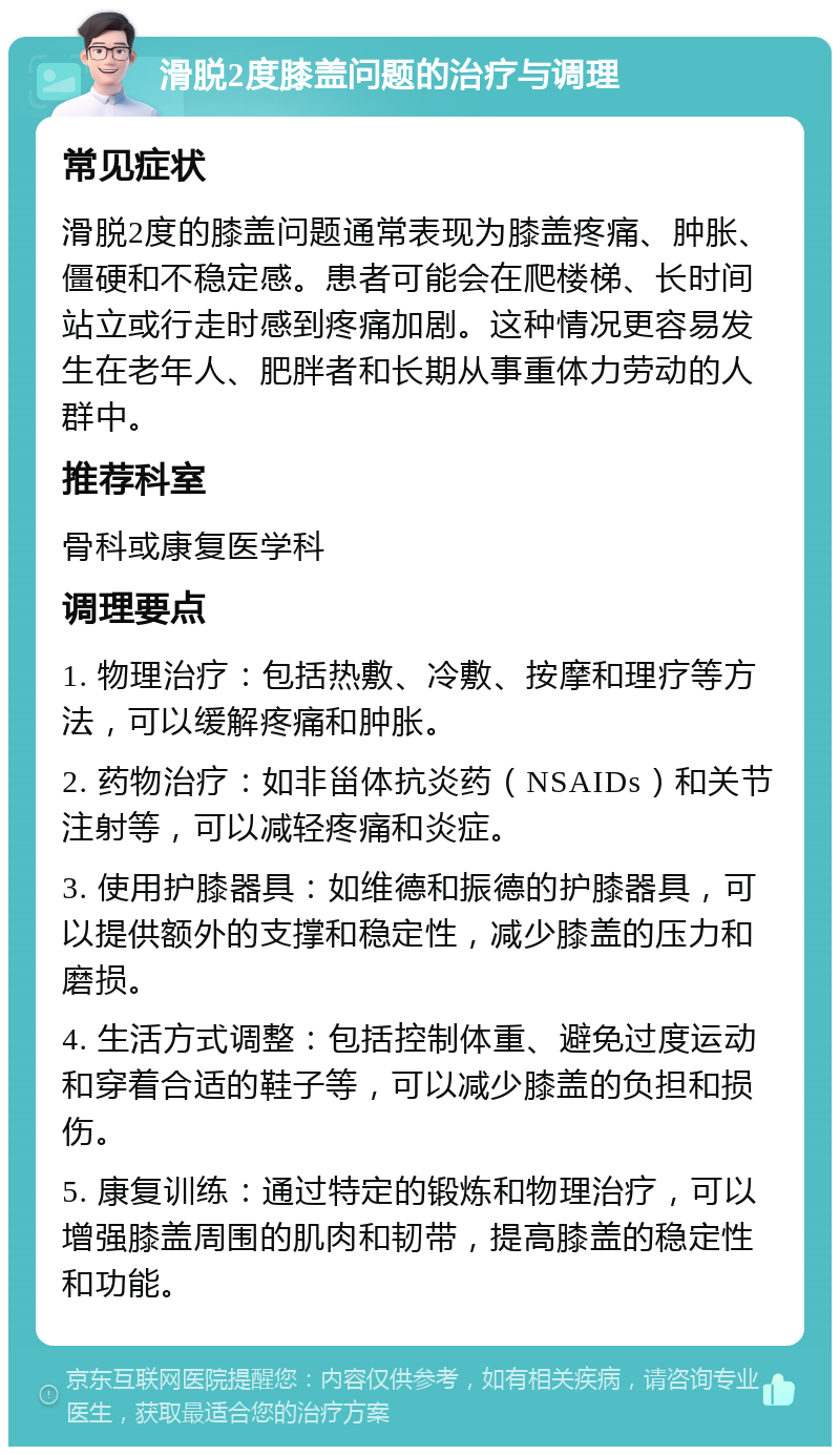 滑脱2度膝盖问题的治疗与调理 常见症状 滑脱2度的膝盖问题通常表现为膝盖疼痛、肿胀、僵硬和不稳定感。患者可能会在爬楼梯、长时间站立或行走时感到疼痛加剧。这种情况更容易发生在老年人、肥胖者和长期从事重体力劳动的人群中。 推荐科室 骨科或康复医学科 调理要点 1. 物理治疗：包括热敷、冷敷、按摩和理疗等方法，可以缓解疼痛和肿胀。 2. 药物治疗：如非甾体抗炎药（NSAIDs）和关节注射等，可以减轻疼痛和炎症。 3. 使用护膝器具：如维德和振德的护膝器具，可以提供额外的支撑和稳定性，减少膝盖的压力和磨损。 4. 生活方式调整：包括控制体重、避免过度运动和穿着合适的鞋子等，可以减少膝盖的负担和损伤。 5. 康复训练：通过特定的锻炼和物理治疗，可以增强膝盖周围的肌肉和韧带，提高膝盖的稳定性和功能。