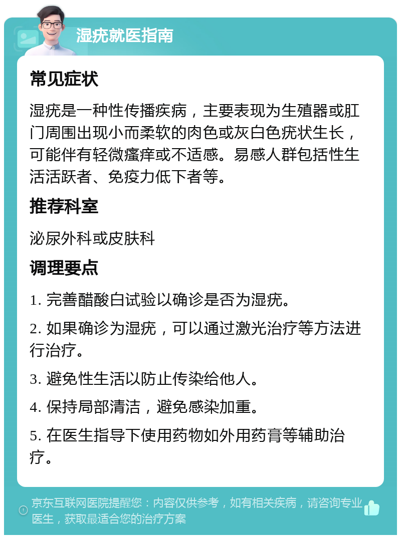 湿疣就医指南 常见症状 湿疣是一种性传播疾病，主要表现为生殖器或肛门周围出现小而柔软的肉色或灰白色疣状生长，可能伴有轻微瘙痒或不适感。易感人群包括性生活活跃者、免疫力低下者等。 推荐科室 泌尿外科或皮肤科 调理要点 1. 完善醋酸白试验以确诊是否为湿疣。 2. 如果确诊为湿疣，可以通过激光治疗等方法进行治疗。 3. 避免性生活以防止传染给他人。 4. 保持局部清洁，避免感染加重。 5. 在医生指导下使用药物如外用药膏等辅助治疗。