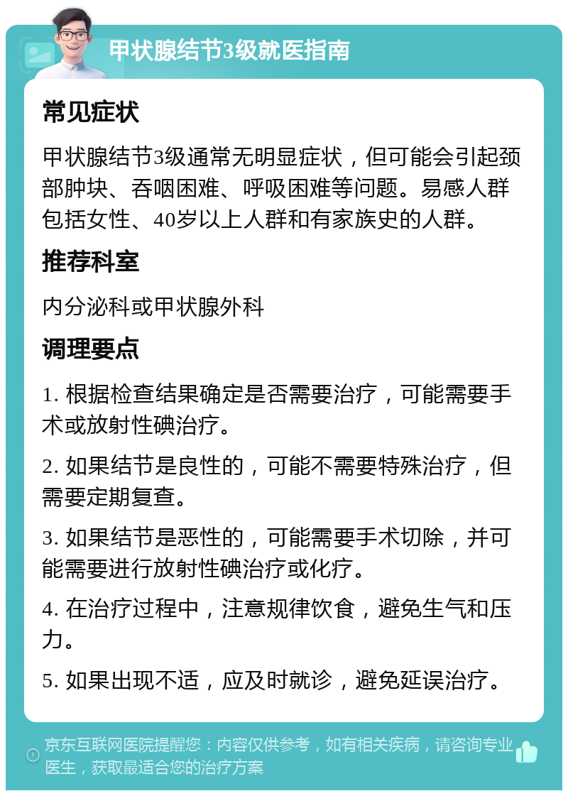 甲状腺结节3级就医指南 常见症状 甲状腺结节3级通常无明显症状，但可能会引起颈部肿块、吞咽困难、呼吸困难等问题。易感人群包括女性、40岁以上人群和有家族史的人群。 推荐科室 内分泌科或甲状腺外科 调理要点 1. 根据检查结果确定是否需要治疗，可能需要手术或放射性碘治疗。 2. 如果结节是良性的，可能不需要特殊治疗，但需要定期复查。 3. 如果结节是恶性的，可能需要手术切除，并可能需要进行放射性碘治疗或化疗。 4. 在治疗过程中，注意规律饮食，避免生气和压力。 5. 如果出现不适，应及时就诊，避免延误治疗。