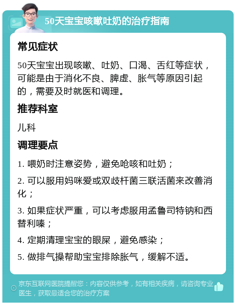 50天宝宝咳嗽吐奶的治疗指南 常见症状 50天宝宝出现咳嗽、吐奶、口渴、舌红等症状，可能是由于消化不良、脾虚、胀气等原因引起的，需要及时就医和调理。 推荐科室 儿科 调理要点 1. 喂奶时注意姿势，避免呛咳和吐奶； 2. 可以服用妈咪爱或双歧杆菌三联活菌来改善消化； 3. 如果症状严重，可以考虑服用孟鲁司特钠和西替利嗪； 4. 定期清理宝宝的眼屎，避免感染； 5. 做排气操帮助宝宝排除胀气，缓解不适。