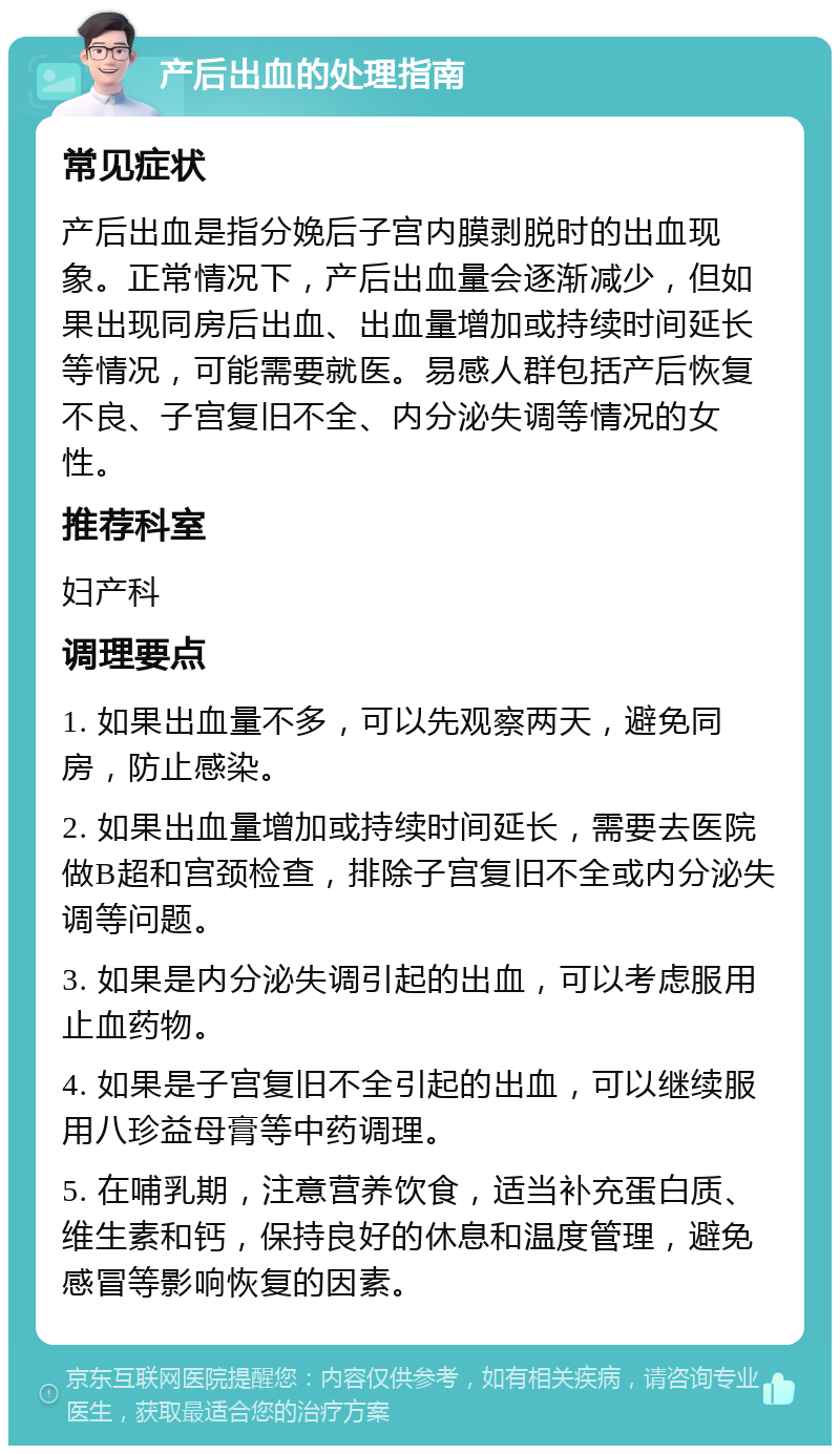 产后出血的处理指南 常见症状 产后出血是指分娩后子宫内膜剥脱时的出血现象。正常情况下，产后出血量会逐渐减少，但如果出现同房后出血、出血量增加或持续时间延长等情况，可能需要就医。易感人群包括产后恢复不良、子宫复旧不全、内分泌失调等情况的女性。 推荐科室 妇产科 调理要点 1. 如果出血量不多，可以先观察两天，避免同房，防止感染。 2. 如果出血量增加或持续时间延长，需要去医院做B超和宫颈检查，排除子宫复旧不全或内分泌失调等问题。 3. 如果是内分泌失调引起的出血，可以考虑服用止血药物。 4. 如果是子宫复旧不全引起的出血，可以继续服用八珍益母膏等中药调理。 5. 在哺乳期，注意营养饮食，适当补充蛋白质、维生素和钙，保持良好的休息和温度管理，避免感冒等影响恢复的因素。