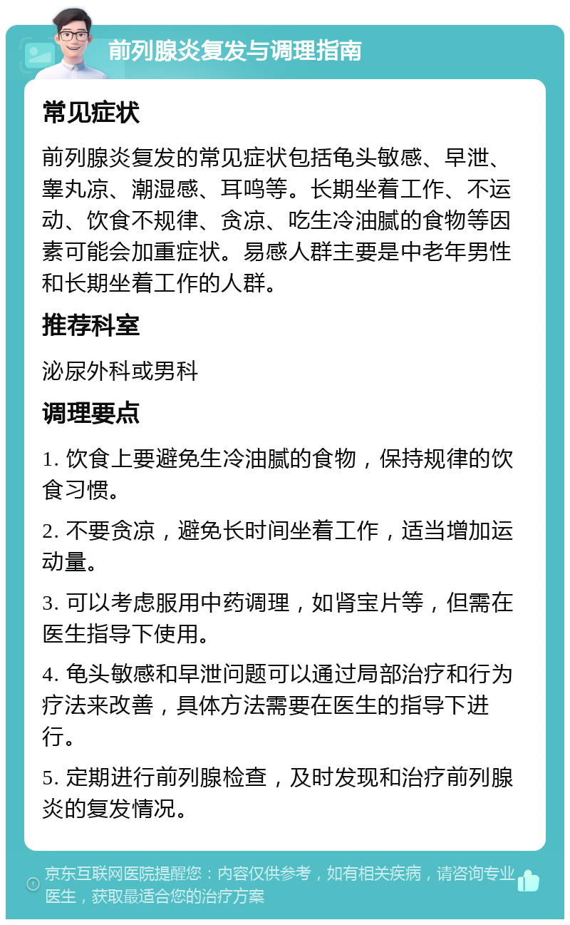 前列腺炎复发与调理指南 常见症状 前列腺炎复发的常见症状包括龟头敏感、早泄、睾丸凉、潮湿感、耳鸣等。长期坐着工作、不运动、饮食不规律、贪凉、吃生冷油腻的食物等因素可能会加重症状。易感人群主要是中老年男性和长期坐着工作的人群。 推荐科室 泌尿外科或男科 调理要点 1. 饮食上要避免生冷油腻的食物，保持规律的饮食习惯。 2. 不要贪凉，避免长时间坐着工作，适当增加运动量。 3. 可以考虑服用中药调理，如肾宝片等，但需在医生指导下使用。 4. 龟头敏感和早泄问题可以通过局部治疗和行为疗法来改善，具体方法需要在医生的指导下进行。 5. 定期进行前列腺检查，及时发现和治疗前列腺炎的复发情况。