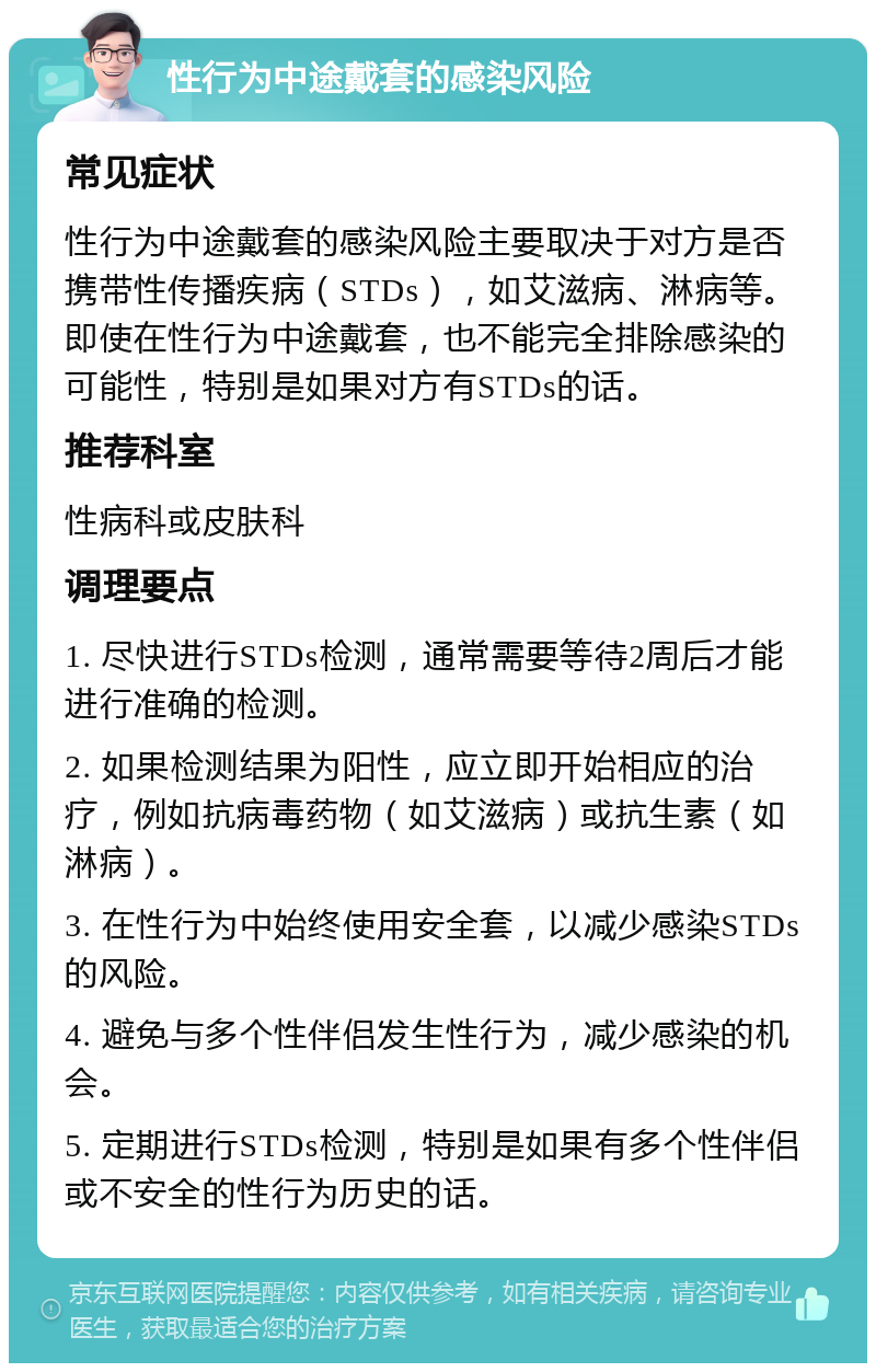 性行为中途戴套的感染风险 常见症状 性行为中途戴套的感染风险主要取决于对方是否携带性传播疾病（STDs），如艾滋病、淋病等。即使在性行为中途戴套，也不能完全排除感染的可能性，特别是如果对方有STDs的话。 推荐科室 性病科或皮肤科 调理要点 1. 尽快进行STDs检测，通常需要等待2周后才能进行准确的检测。 2. 如果检测结果为阳性，应立即开始相应的治疗，例如抗病毒药物（如艾滋病）或抗生素（如淋病）。 3. 在性行为中始终使用安全套，以减少感染STDs的风险。 4. 避免与多个性伴侣发生性行为，减少感染的机会。 5. 定期进行STDs检测，特别是如果有多个性伴侣或不安全的性行为历史的话。