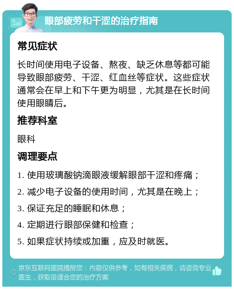 眼部疲劳和干涩的治疗指南 常见症状 长时间使用电子设备、熬夜、缺乏休息等都可能导致眼部疲劳、干涩、红血丝等症状。这些症状通常会在早上和下午更为明显，尤其是在长时间使用眼睛后。 推荐科室 眼科 调理要点 1. 使用玻璃酸钠滴眼液缓解眼部干涩和疼痛； 2. 减少电子设备的使用时间，尤其是在晚上； 3. 保证充足的睡眠和休息； 4. 定期进行眼部保健和检查； 5. 如果症状持续或加重，应及时就医。