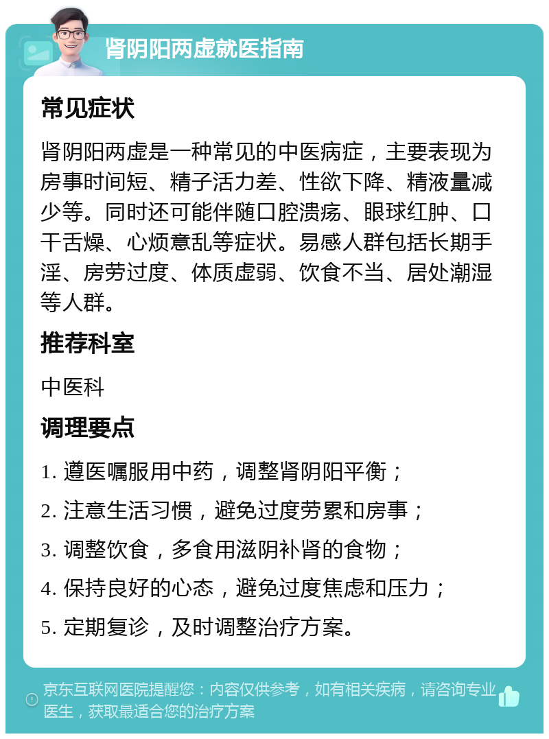 肾阴阳两虚就医指南 常见症状 肾阴阳两虚是一种常见的中医病症，主要表现为房事时间短、精子活力差、性欲下降、精液量减少等。同时还可能伴随口腔溃疡、眼球红肿、口干舌燥、心烦意乱等症状。易感人群包括长期手淫、房劳过度、体质虚弱、饮食不当、居处潮湿等人群。 推荐科室 中医科 调理要点 1. 遵医嘱服用中药，调整肾阴阳平衡； 2. 注意生活习惯，避免过度劳累和房事； 3. 调整饮食，多食用滋阴补肾的食物； 4. 保持良好的心态，避免过度焦虑和压力； 5. 定期复诊，及时调整治疗方案。