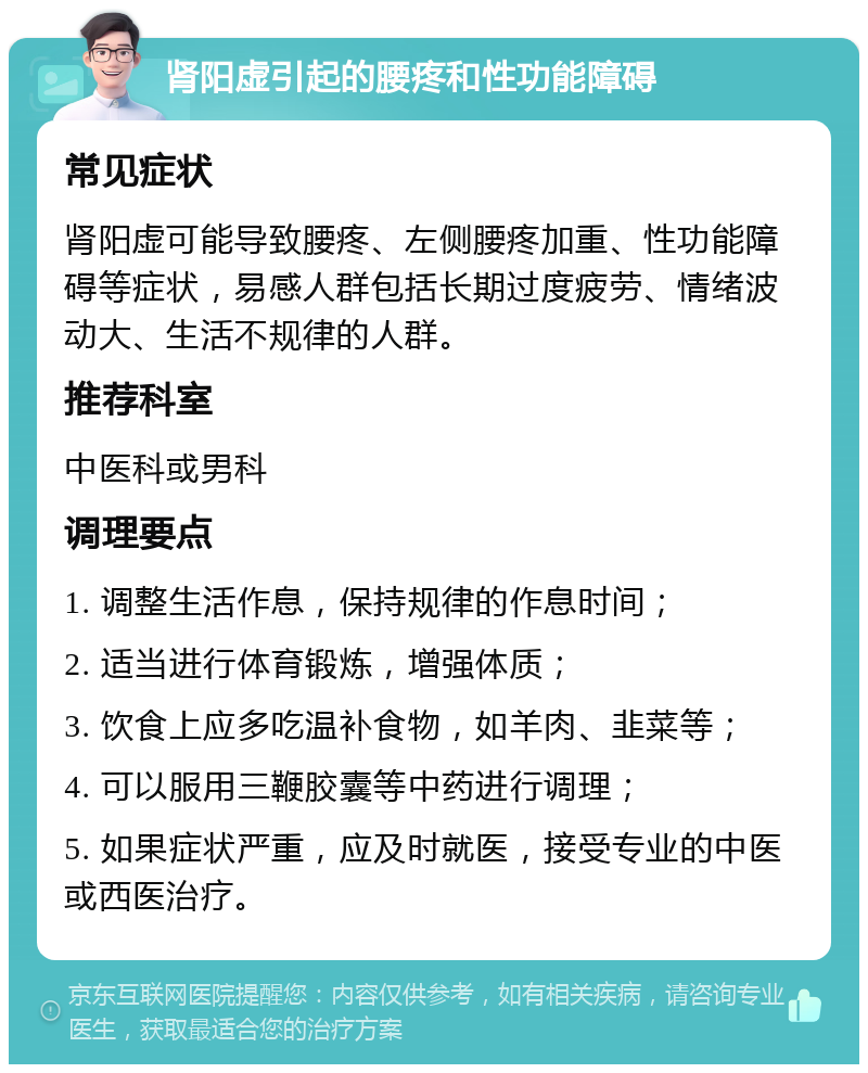 肾阳虚引起的腰疼和性功能障碍 常见症状 肾阳虚可能导致腰疼、左侧腰疼加重、性功能障碍等症状，易感人群包括长期过度疲劳、情绪波动大、生活不规律的人群。 推荐科室 中医科或男科 调理要点 1. 调整生活作息，保持规律的作息时间； 2. 适当进行体育锻炼，增强体质； 3. 饮食上应多吃温补食物，如羊肉、韭菜等； 4. 可以服用三鞭胶囊等中药进行调理； 5. 如果症状严重，应及时就医，接受专业的中医或西医治疗。