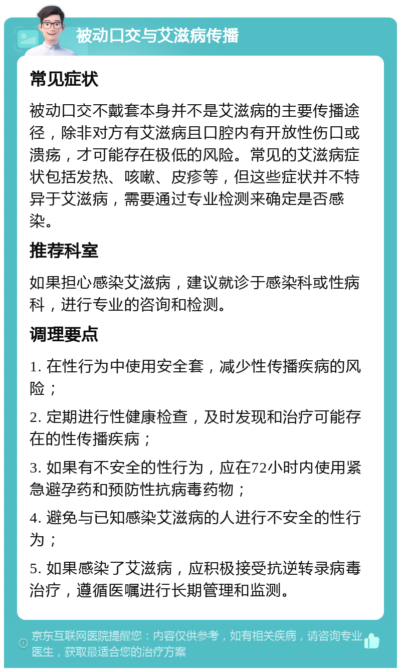 被动口交与艾滋病传播 常见症状 被动口交不戴套本身并不是艾滋病的主要传播途径，除非对方有艾滋病且口腔内有开放性伤口或溃疡，才可能存在极低的风险。常见的艾滋病症状包括发热、咳嗽、皮疹等，但这些症状并不特异于艾滋病，需要通过专业检测来确定是否感染。 推荐科室 如果担心感染艾滋病，建议就诊于感染科或性病科，进行专业的咨询和检测。 调理要点 1. 在性行为中使用安全套，减少性传播疾病的风险； 2. 定期进行性健康检查，及时发现和治疗可能存在的性传播疾病； 3. 如果有不安全的性行为，应在72小时内使用紧急避孕药和预防性抗病毒药物； 4. 避免与已知感染艾滋病的人进行不安全的性行为； 5. 如果感染了艾滋病，应积极接受抗逆转录病毒治疗，遵循医嘱进行长期管理和监测。