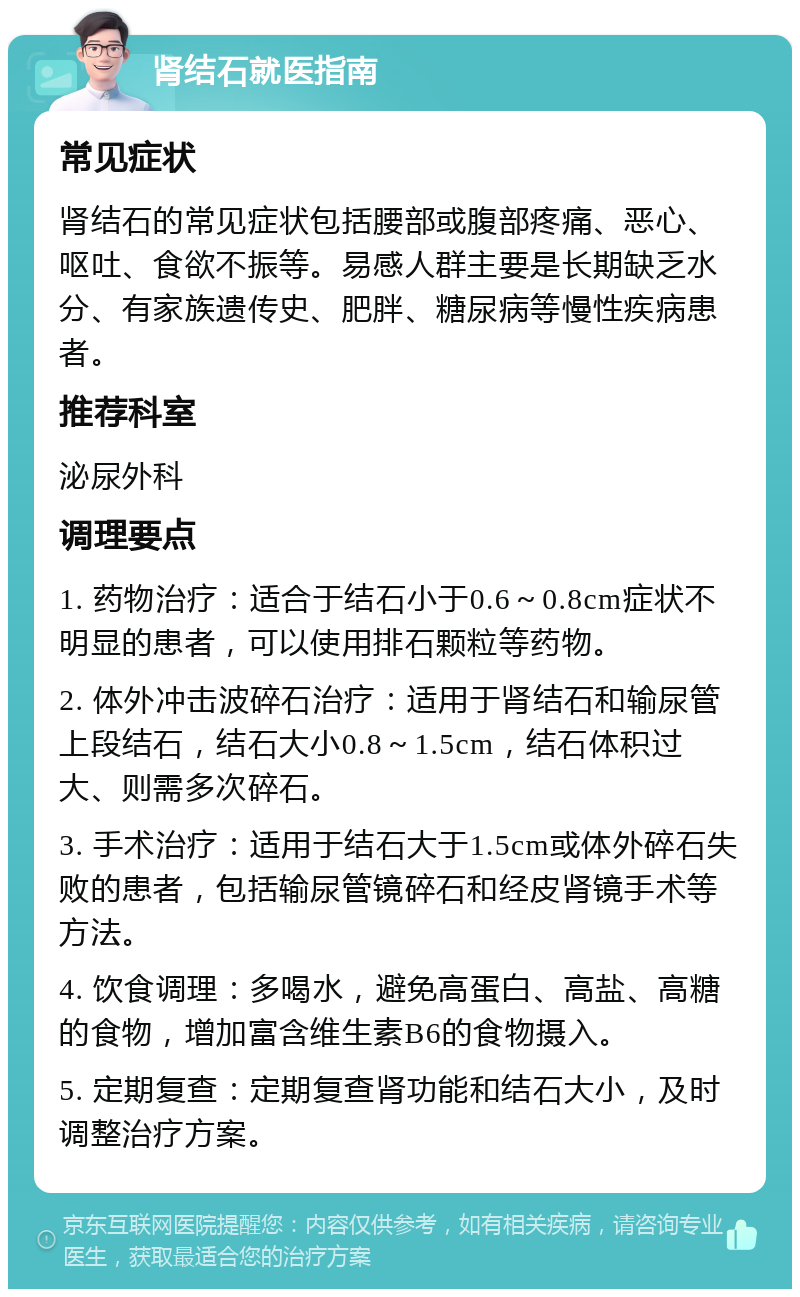 肾结石就医指南 常见症状 肾结石的常见症状包括腰部或腹部疼痛、恶心、呕吐、食欲不振等。易感人群主要是长期缺乏水分、有家族遗传史、肥胖、糖尿病等慢性疾病患者。 推荐科室 泌尿外科 调理要点 1. 药物治疗：适合于结石小于0.6～0.8cm症状不明显的患者，可以使用排石颗粒等药物。 2. 体外冲击波碎石治疗：适用于肾结石和输尿管上段结石，结石大小0.8～1.5cm，结石体积过大、则需多次碎石。 3. 手术治疗：适用于结石大于1.5cm或体外碎石失败的患者，包括输尿管镜碎石和经皮肾镜手术等方法。 4. 饮食调理：多喝水，避免高蛋白、高盐、高糖的食物，增加富含维生素B6的食物摄入。 5. 定期复查：定期复查肾功能和结石大小，及时调整治疗方案。