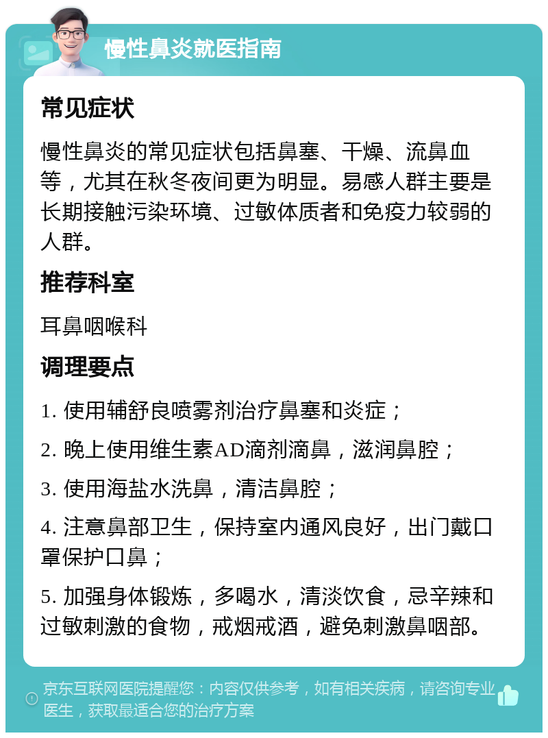 慢性鼻炎就医指南 常见症状 慢性鼻炎的常见症状包括鼻塞、干燥、流鼻血等，尤其在秋冬夜间更为明显。易感人群主要是长期接触污染环境、过敏体质者和免疫力较弱的人群。 推荐科室 耳鼻咽喉科 调理要点 1. 使用辅舒良喷雾剂治疗鼻塞和炎症； 2. 晚上使用维生素AD滴剂滴鼻，滋润鼻腔； 3. 使用海盐水洗鼻，清洁鼻腔； 4. 注意鼻部卫生，保持室内通风良好，出门戴口罩保护口鼻； 5. 加强身体锻炼，多喝水，清淡饮食，忌辛辣和过敏刺激的食物，戒烟戒酒，避免刺激鼻咽部。