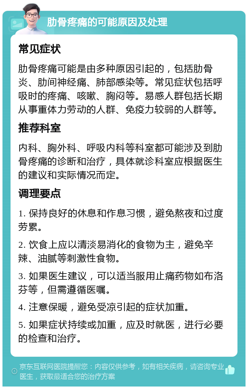 肋骨疼痛的可能原因及处理 常见症状 肋骨疼痛可能是由多种原因引起的，包括肋骨炎、肋间神经痛、肺部感染等。常见症状包括呼吸时的疼痛、咳嗽、胸闷等。易感人群包括长期从事重体力劳动的人群、免疫力较弱的人群等。 推荐科室 内科、胸外科、呼吸内科等科室都可能涉及到肋骨疼痛的诊断和治疗，具体就诊科室应根据医生的建议和实际情况而定。 调理要点 1. 保持良好的休息和作息习惯，避免熬夜和过度劳累。 2. 饮食上应以清淡易消化的食物为主，避免辛辣、油腻等刺激性食物。 3. 如果医生建议，可以适当服用止痛药物如布洛芬等，但需遵循医嘱。 4. 注意保暖，避免受凉引起的症状加重。 5. 如果症状持续或加重，应及时就医，进行必要的检查和治疗。