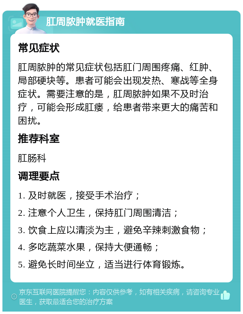 肛周脓肿就医指南 常见症状 肛周脓肿的常见症状包括肛门周围疼痛、红肿、局部硬块等。患者可能会出现发热、寒战等全身症状。需要注意的是，肛周脓肿如果不及时治疗，可能会形成肛瘘，给患者带来更大的痛苦和困扰。 推荐科室 肛肠科 调理要点 1. 及时就医，接受手术治疗； 2. 注意个人卫生，保持肛门周围清洁； 3. 饮食上应以清淡为主，避免辛辣刺激食物； 4. 多吃蔬菜水果，保持大便通畅； 5. 避免长时间坐立，适当进行体育锻炼。