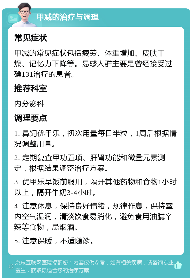 甲减的治疗与调理 常见症状 甲减的常见症状包括疲劳、体重增加、皮肤干燥、记忆力下降等。易感人群主要是曾经接受过碘131治疗的患者。 推荐科室 内分泌科 调理要点 1. 鼻饲优甲乐，初次用量每日半粒，1周后根据情况调整用量。 2. 定期复查甲功五项、肝肾功能和微量元素测定，根据结果调整治疗方案。 3. 优甲乐早饭前服用，隔开其他药物和食物1小时以上，隔开牛奶3-4小时。 4. 注意休息，保持良好情绪，规律作息，保持室内空气湿润，清淡饮食易消化，避免食用油腻辛辣等食物，忌烟酒。 5. 注意保暖，不适随诊。