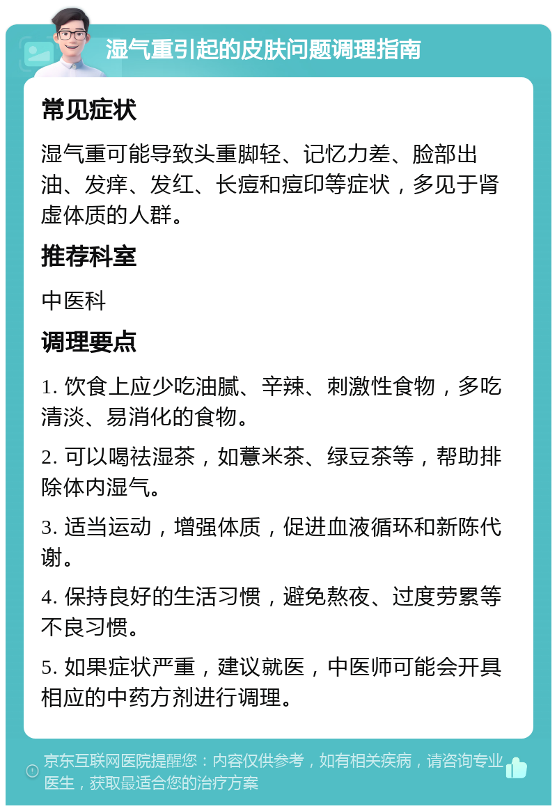 湿气重引起的皮肤问题调理指南 常见症状 湿气重可能导致头重脚轻、记忆力差、脸部出油、发痒、发红、长痘和痘印等症状，多见于肾虚体质的人群。 推荐科室 中医科 调理要点 1. 饮食上应少吃油腻、辛辣、刺激性食物，多吃清淡、易消化的食物。 2. 可以喝祛湿茶，如薏米茶、绿豆茶等，帮助排除体内湿气。 3. 适当运动，增强体质，促进血液循环和新陈代谢。 4. 保持良好的生活习惯，避免熬夜、过度劳累等不良习惯。 5. 如果症状严重，建议就医，中医师可能会开具相应的中药方剂进行调理。