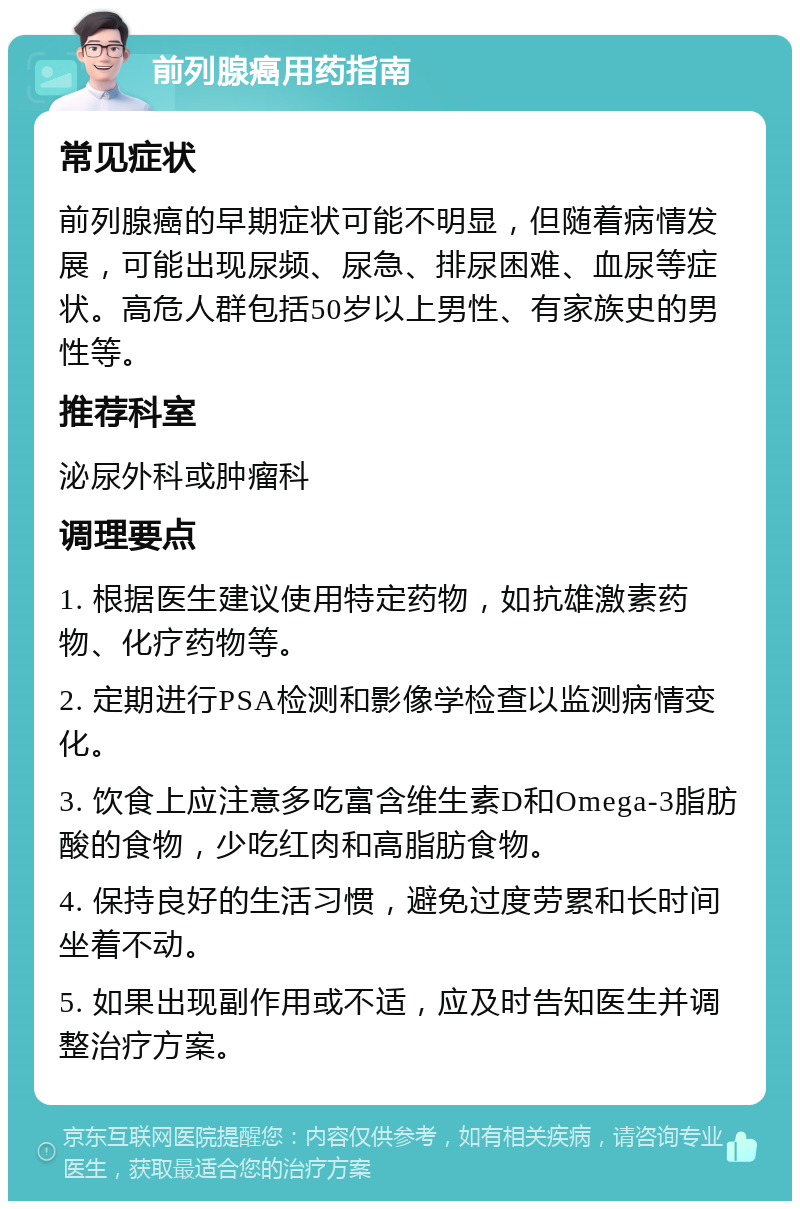 前列腺癌用药指南 常见症状 前列腺癌的早期症状可能不明显，但随着病情发展，可能出现尿频、尿急、排尿困难、血尿等症状。高危人群包括50岁以上男性、有家族史的男性等。 推荐科室 泌尿外科或肿瘤科 调理要点 1. 根据医生建议使用特定药物，如抗雄激素药物、化疗药物等。 2. 定期进行PSA检测和影像学检查以监测病情变化。 3. 饮食上应注意多吃富含维生素D和Omega-3脂肪酸的食物，少吃红肉和高脂肪食物。 4. 保持良好的生活习惯，避免过度劳累和长时间坐着不动。 5. 如果出现副作用或不适，应及时告知医生并调整治疗方案。