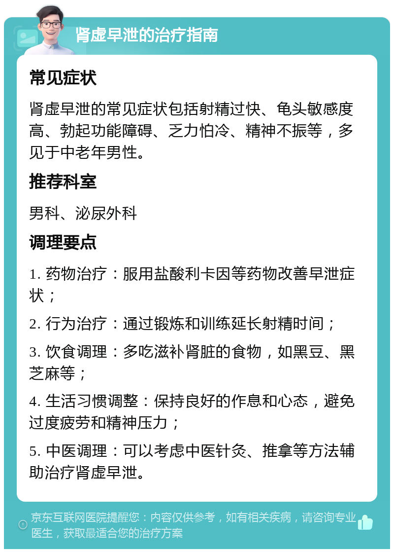 肾虚早泄的治疗指南 常见症状 肾虚早泄的常见症状包括射精过快、龟头敏感度高、勃起功能障碍、乏力怕冷、精神不振等，多见于中老年男性。 推荐科室 男科、泌尿外科 调理要点 1. 药物治疗：服用盐酸利卡因等药物改善早泄症状； 2. 行为治疗：通过锻炼和训练延长射精时间； 3. 饮食调理：多吃滋补肾脏的食物，如黑豆、黑芝麻等； 4. 生活习惯调整：保持良好的作息和心态，避免过度疲劳和精神压力； 5. 中医调理：可以考虑中医针灸、推拿等方法辅助治疗肾虚早泄。