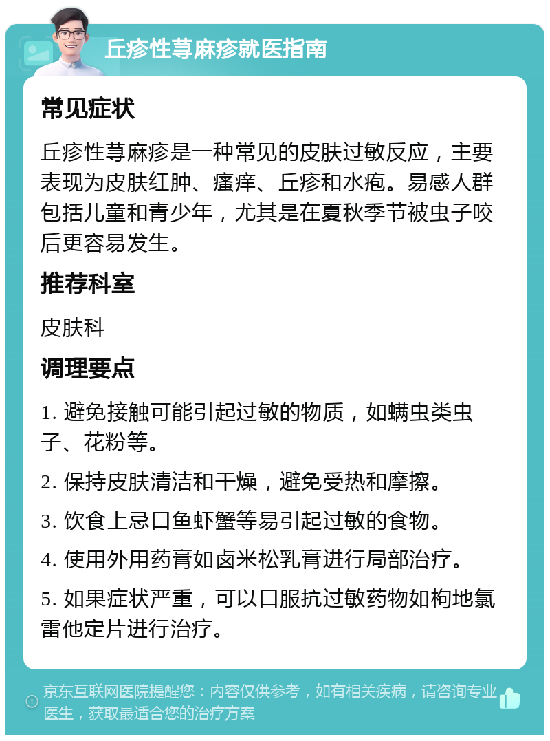 丘疹性荨麻疹就医指南 常见症状 丘疹性荨麻疹是一种常见的皮肤过敏反应，主要表现为皮肤红肿、瘙痒、丘疹和水疱。易感人群包括儿童和青少年，尤其是在夏秋季节被虫子咬后更容易发生。 推荐科室 皮肤科 调理要点 1. 避免接触可能引起过敏的物质，如螨虫类虫子、花粉等。 2. 保持皮肤清洁和干燥，避免受热和摩擦。 3. 饮食上忌口鱼虾蟹等易引起过敏的食物。 4. 使用外用药膏如卤米松乳膏进行局部治疗。 5. 如果症状严重，可以口服抗过敏药物如枸地氯雷他定片进行治疗。