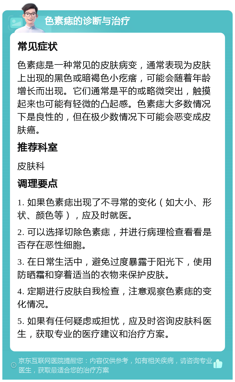 色素痣的诊断与治疗 常见症状 色素痣是一种常见的皮肤病变，通常表现为皮肤上出现的黑色或暗褐色小疙瘩，可能会随着年龄增长而出现。它们通常是平的或略微突出，触摸起来也可能有轻微的凸起感。色素痣大多数情况下是良性的，但在极少数情况下可能会恶变成皮肤癌。 推荐科室 皮肤科 调理要点 1. 如果色素痣出现了不寻常的变化（如大小、形状、颜色等），应及时就医。 2. 可以选择切除色素痣，并进行病理检查看看是否存在恶性细胞。 3. 在日常生活中，避免过度暴露于阳光下，使用防晒霜和穿着适当的衣物来保护皮肤。 4. 定期进行皮肤自我检查，注意观察色素痣的变化情况。 5. 如果有任何疑虑或担忧，应及时咨询皮肤科医生，获取专业的医疗建议和治疗方案。