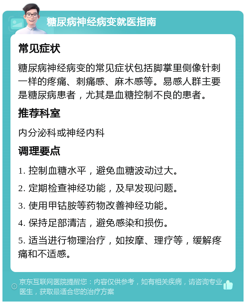 糖尿病神经病变就医指南 常见症状 糖尿病神经病变的常见症状包括脚掌里侧像针刺一样的疼痛、刺痛感、麻木感等。易感人群主要是糖尿病患者，尤其是血糖控制不良的患者。 推荐科室 内分泌科或神经内科 调理要点 1. 控制血糖水平，避免血糖波动过大。 2. 定期检查神经功能，及早发现问题。 3. 使用甲钴胺等药物改善神经功能。 4. 保持足部清洁，避免感染和损伤。 5. 适当进行物理治疗，如按摩、理疗等，缓解疼痛和不适感。