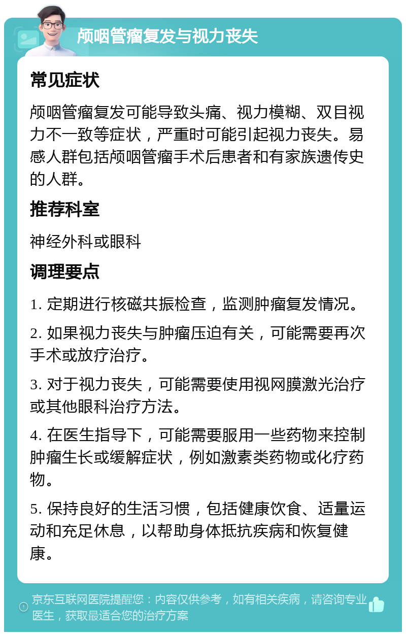 颅咽管瘤复发与视力丧失 常见症状 颅咽管瘤复发可能导致头痛、视力模糊、双目视力不一致等症状，严重时可能引起视力丧失。易感人群包括颅咽管瘤手术后患者和有家族遗传史的人群。 推荐科室 神经外科或眼科 调理要点 1. 定期进行核磁共振检查，监测肿瘤复发情况。 2. 如果视力丧失与肿瘤压迫有关，可能需要再次手术或放疗治疗。 3. 对于视力丧失，可能需要使用视网膜激光治疗或其他眼科治疗方法。 4. 在医生指导下，可能需要服用一些药物来控制肿瘤生长或缓解症状，例如激素类药物或化疗药物。 5. 保持良好的生活习惯，包括健康饮食、适量运动和充足休息，以帮助身体抵抗疾病和恢复健康。