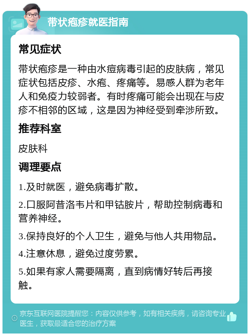 带状疱疹就医指南 常见症状 带状疱疹是一种由水痘病毒引起的皮肤病，常见症状包括皮疹、水疱、疼痛等。易感人群为老年人和免疫力较弱者。有时疼痛可能会出现在与皮疹不相邻的区域，这是因为神经受到牵涉所致。 推荐科室 皮肤科 调理要点 1.及时就医，避免病毒扩散。 2.口服阿昔洛韦片和甲钴胺片，帮助控制病毒和营养神经。 3.保持良好的个人卫生，避免与他人共用物品。 4.注意休息，避免过度劳累。 5.如果有家人需要隔离，直到病情好转后再接触。