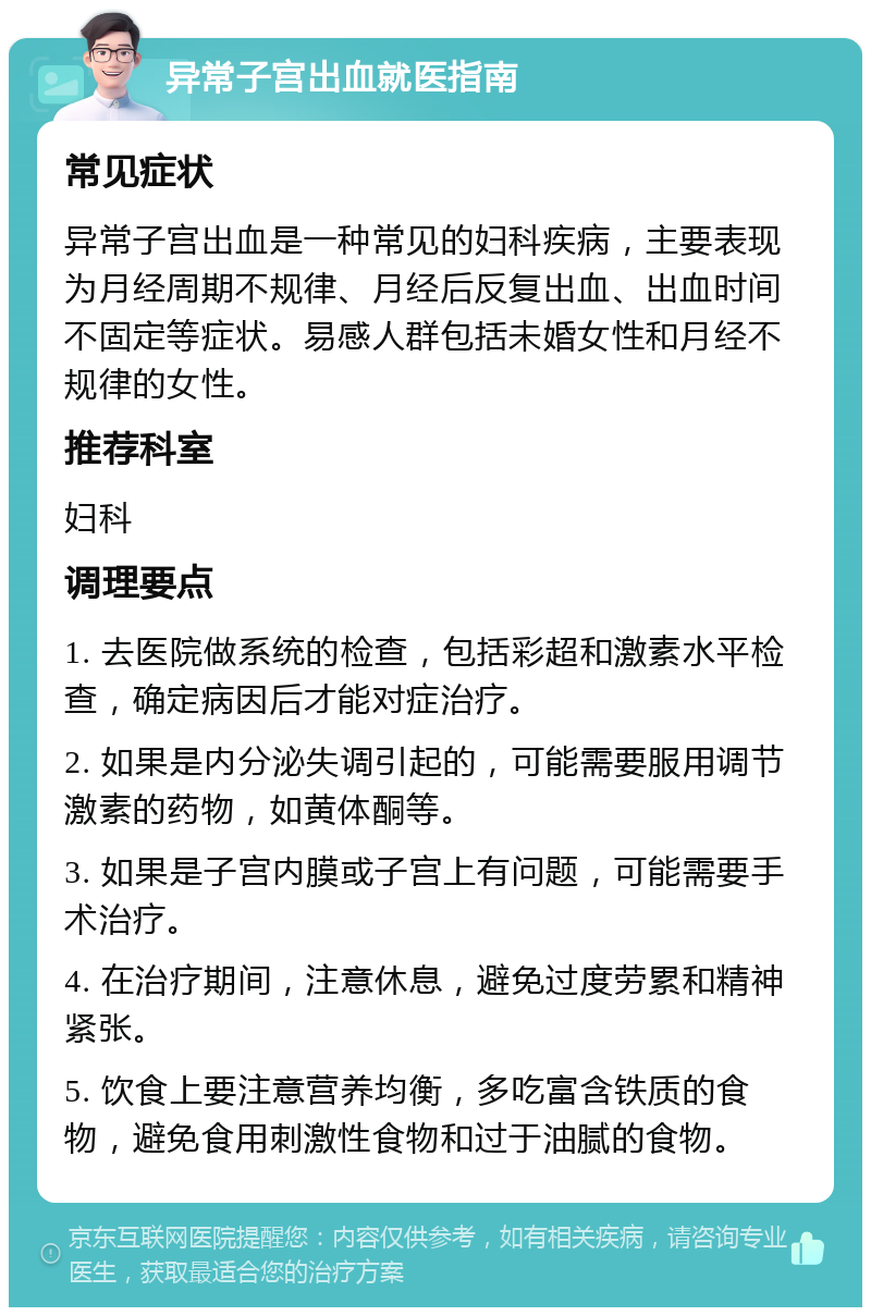 异常子宫出血就医指南 常见症状 异常子宫出血是一种常见的妇科疾病，主要表现为月经周期不规律、月经后反复出血、出血时间不固定等症状。易感人群包括未婚女性和月经不规律的女性。 推荐科室 妇科 调理要点 1. 去医院做系统的检查，包括彩超和激素水平检查，确定病因后才能对症治疗。 2. 如果是内分泌失调引起的，可能需要服用调节激素的药物，如黄体酮等。 3. 如果是子宫内膜或子宫上有问题，可能需要手术治疗。 4. 在治疗期间，注意休息，避免过度劳累和精神紧张。 5. 饮食上要注意营养均衡，多吃富含铁质的食物，避免食用刺激性食物和过于油腻的食物。