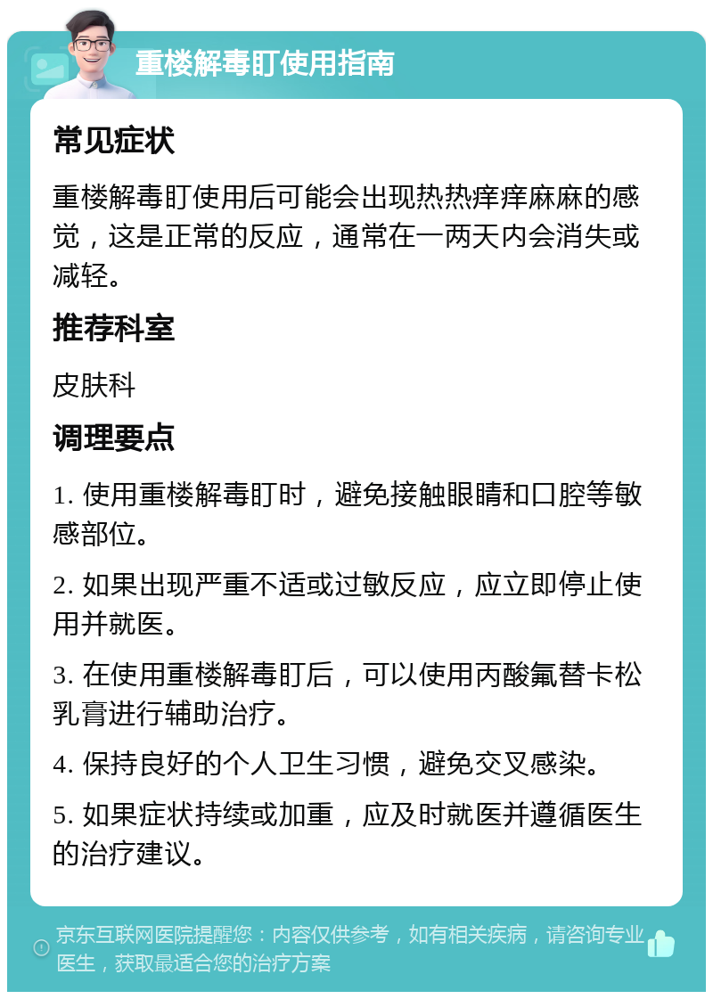 重楼解毒盯使用指南 常见症状 重楼解毒盯使用后可能会出现热热痒痒麻麻的感觉，这是正常的反应，通常在一两天内会消失或减轻。 推荐科室 皮肤科 调理要点 1. 使用重楼解毒盯时，避免接触眼睛和口腔等敏感部位。 2. 如果出现严重不适或过敏反应，应立即停止使用并就医。 3. 在使用重楼解毒盯后，可以使用丙酸氟替卡松乳膏进行辅助治疗。 4. 保持良好的个人卫生习惯，避免交叉感染。 5. 如果症状持续或加重，应及时就医并遵循医生的治疗建议。