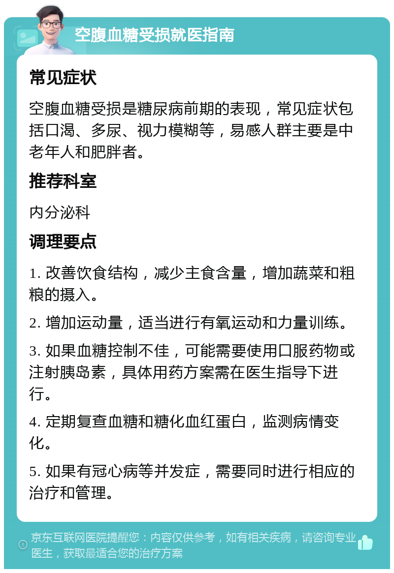 空腹血糖受损就医指南 常见症状 空腹血糖受损是糖尿病前期的表现，常见症状包括口渴、多尿、视力模糊等，易感人群主要是中老年人和肥胖者。 推荐科室 内分泌科 调理要点 1. 改善饮食结构，减少主食含量，增加蔬菜和粗粮的摄入。 2. 增加运动量，适当进行有氧运动和力量训练。 3. 如果血糖控制不佳，可能需要使用口服药物或注射胰岛素，具体用药方案需在医生指导下进行。 4. 定期复查血糖和糖化血红蛋白，监测病情变化。 5. 如果有冠心病等并发症，需要同时进行相应的治疗和管理。