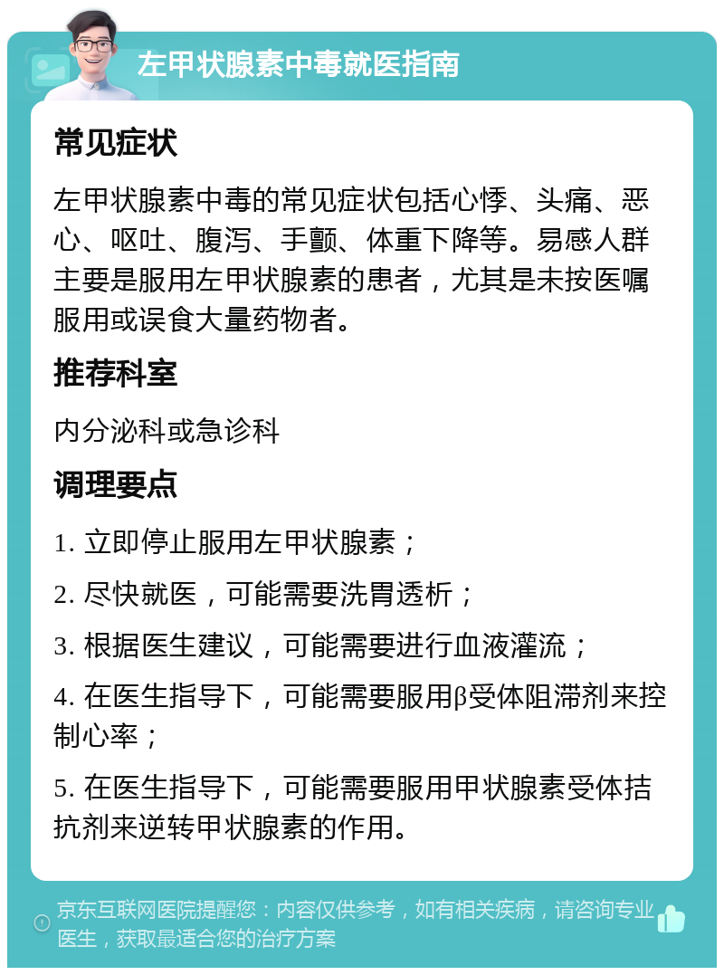 左甲状腺素中毒就医指南 常见症状 左甲状腺素中毒的常见症状包括心悸、头痛、恶心、呕吐、腹泻、手颤、体重下降等。易感人群主要是服用左甲状腺素的患者，尤其是未按医嘱服用或误食大量药物者。 推荐科室 内分泌科或急诊科 调理要点 1. 立即停止服用左甲状腺素； 2. 尽快就医，可能需要洗胃透析； 3. 根据医生建议，可能需要进行血液灌流； 4. 在医生指导下，可能需要服用β受体阻滞剂来控制心率； 5. 在医生指导下，可能需要服用甲状腺素受体拮抗剂来逆转甲状腺素的作用。