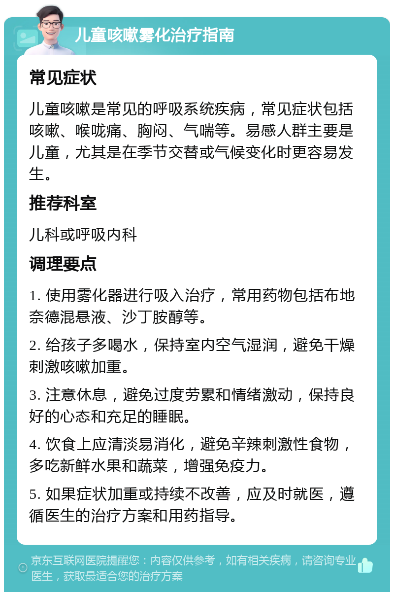 儿童咳嗽雾化治疗指南 常见症状 儿童咳嗽是常见的呼吸系统疾病，常见症状包括咳嗽、喉咙痛、胸闷、气喘等。易感人群主要是儿童，尤其是在季节交替或气候变化时更容易发生。 推荐科室 儿科或呼吸内科 调理要点 1. 使用雾化器进行吸入治疗，常用药物包括布地奈德混悬液、沙丁胺醇等。 2. 给孩子多喝水，保持室内空气湿润，避免干燥刺激咳嗽加重。 3. 注意休息，避免过度劳累和情绪激动，保持良好的心态和充足的睡眠。 4. 饮食上应清淡易消化，避免辛辣刺激性食物，多吃新鲜水果和蔬菜，增强免疫力。 5. 如果症状加重或持续不改善，应及时就医，遵循医生的治疗方案和用药指导。