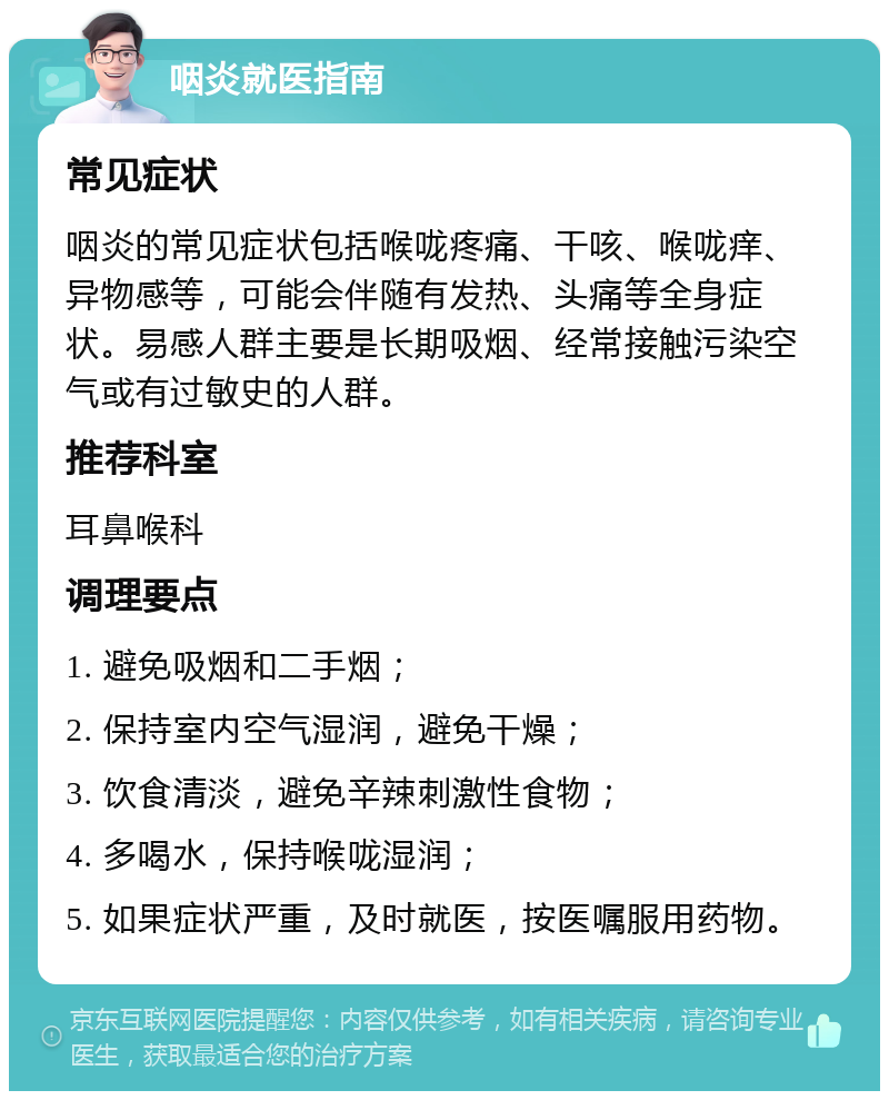 咽炎就医指南 常见症状 咽炎的常见症状包括喉咙疼痛、干咳、喉咙痒、异物感等，可能会伴随有发热、头痛等全身症状。易感人群主要是长期吸烟、经常接触污染空气或有过敏史的人群。 推荐科室 耳鼻喉科 调理要点 1. 避免吸烟和二手烟； 2. 保持室内空气湿润，避免干燥； 3. 饮食清淡，避免辛辣刺激性食物； 4. 多喝水，保持喉咙湿润； 5. 如果症状严重，及时就医，按医嘱服用药物。