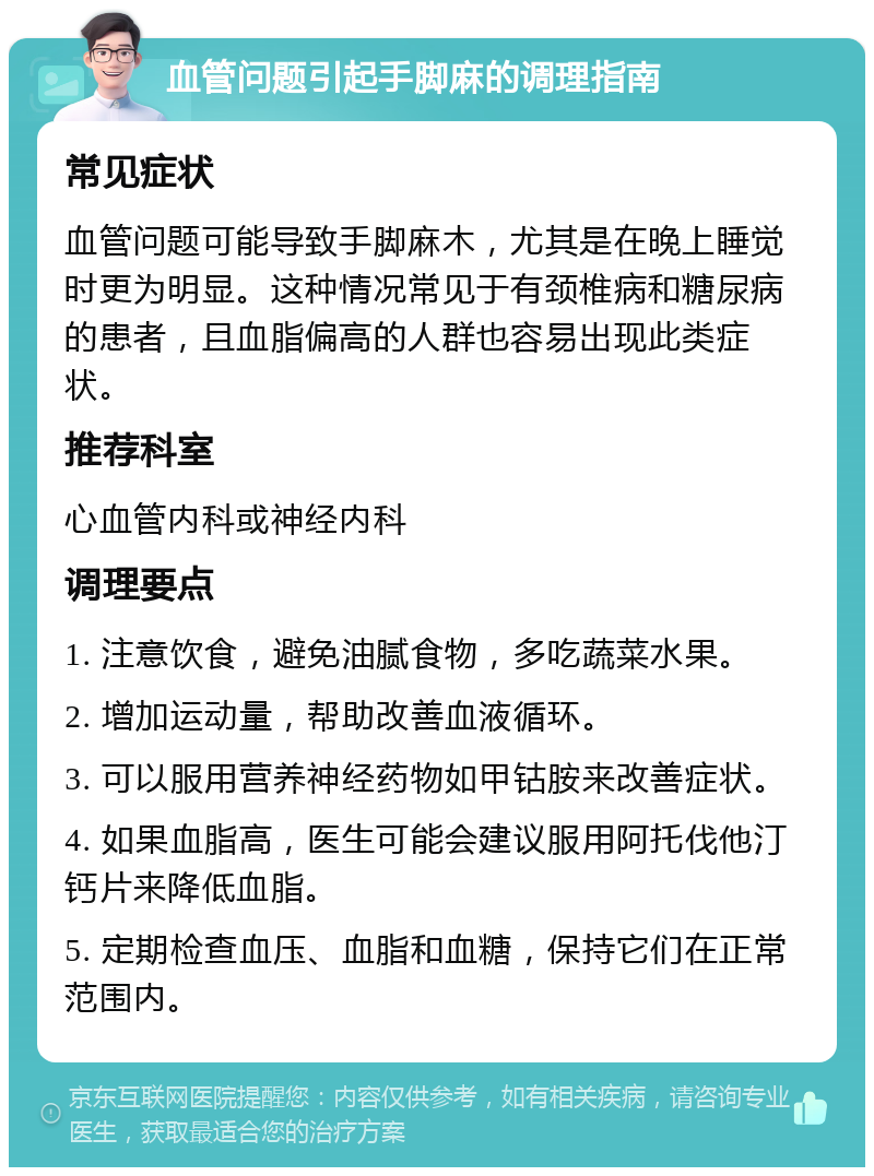 血管问题引起手脚麻的调理指南 常见症状 血管问题可能导致手脚麻木，尤其是在晚上睡觉时更为明显。这种情况常见于有颈椎病和糖尿病的患者，且血脂偏高的人群也容易出现此类症状。 推荐科室 心血管内科或神经内科 调理要点 1. 注意饮食，避免油腻食物，多吃蔬菜水果。 2. 增加运动量，帮助改善血液循环。 3. 可以服用营养神经药物如甲钴胺来改善症状。 4. 如果血脂高，医生可能会建议服用阿托伐他汀钙片来降低血脂。 5. 定期检查血压、血脂和血糖，保持它们在正常范围内。