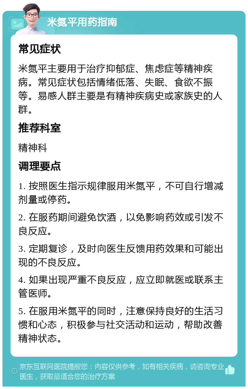 米氮平用药指南 常见症状 米氮平主要用于治疗抑郁症、焦虑症等精神疾病。常见症状包括情绪低落、失眠、食欲不振等。易感人群主要是有精神疾病史或家族史的人群。 推荐科室 精神科 调理要点 1. 按照医生指示规律服用米氮平，不可自行增减剂量或停药。 2. 在服药期间避免饮酒，以免影响药效或引发不良反应。 3. 定期复诊，及时向医生反馈用药效果和可能出现的不良反应。 4. 如果出现严重不良反应，应立即就医或联系主管医师。 5. 在服用米氮平的同时，注意保持良好的生活习惯和心态，积极参与社交活动和运动，帮助改善精神状态。