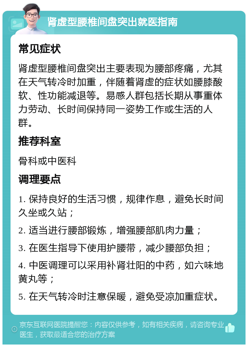 肾虚型腰椎间盘突出就医指南 常见症状 肾虚型腰椎间盘突出主要表现为腰部疼痛，尤其在天气转冷时加重，伴随着肾虚的症状如腰膝酸软、性功能减退等。易感人群包括长期从事重体力劳动、长时间保持同一姿势工作或生活的人群。 推荐科室 骨科或中医科 调理要点 1. 保持良好的生活习惯，规律作息，避免长时间久坐或久站； 2. 适当进行腰部锻炼，增强腰部肌肉力量； 3. 在医生指导下使用护腰带，减少腰部负担； 4. 中医调理可以采用补肾壮阳的中药，如六味地黄丸等； 5. 在天气转冷时注意保暖，避免受凉加重症状。