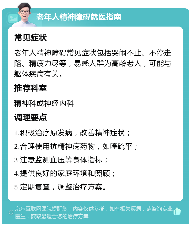 老年人精神障碍就医指南 常见症状 老年人精神障碍常见症状包括哭闹不止、不停走路、精疲力尽等，易感人群为高龄老人，可能与躯体疾病有关。 推荐科室 精神科或神经内科 调理要点 1.积极治疗原发病，改善精神症状； 2.合理使用抗精神病药物，如喹硫平； 3.注意监测血压等身体指标； 4.提供良好的家庭环境和照顾； 5.定期复查，调整治疗方案。