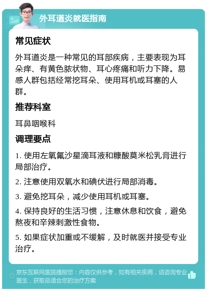 外耳道炎就医指南 常见症状 外耳道炎是一种常见的耳部疾病，主要表现为耳朵痒、有黄色脓状物、耳心疼痛和听力下降。易感人群包括经常挖耳朵、使用耳机或耳塞的人群。 推荐科室 耳鼻咽喉科 调理要点 1. 使用左氧氟沙星滴耳液和糠酸莫米松乳膏进行局部治疗。 2. 注意使用双氧水和碘伏进行局部消毒。 3. 避免挖耳朵，减少使用耳机或耳塞。 4. 保持良好的生活习惯，注意休息和饮食，避免熬夜和辛辣刺激性食物。 5. 如果症状加重或不缓解，及时就医并接受专业治疗。