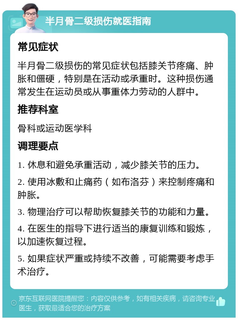 半月骨二级损伤就医指南 常见症状 半月骨二级损伤的常见症状包括膝关节疼痛、肿胀和僵硬，特别是在活动或承重时。这种损伤通常发生在运动员或从事重体力劳动的人群中。 推荐科室 骨科或运动医学科 调理要点 1. 休息和避免承重活动，减少膝关节的压力。 2. 使用冰敷和止痛药（如布洛芬）来控制疼痛和肿胀。 3. 物理治疗可以帮助恢复膝关节的功能和力量。 4. 在医生的指导下进行适当的康复训练和锻炼，以加速恢复过程。 5. 如果症状严重或持续不改善，可能需要考虑手术治疗。