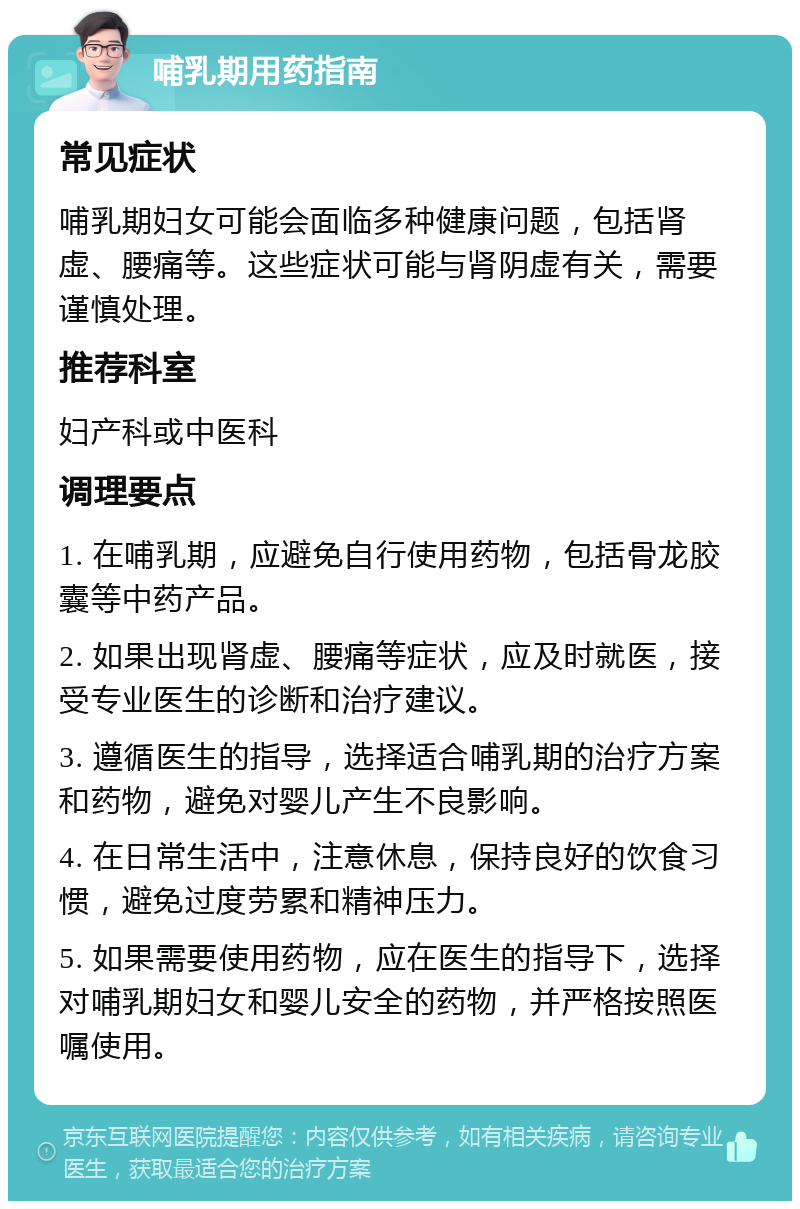 哺乳期用药指南 常见症状 哺乳期妇女可能会面临多种健康问题，包括肾虚、腰痛等。这些症状可能与肾阴虚有关，需要谨慎处理。 推荐科室 妇产科或中医科 调理要点 1. 在哺乳期，应避免自行使用药物，包括骨龙胶囊等中药产品。 2. 如果出现肾虚、腰痛等症状，应及时就医，接受专业医生的诊断和治疗建议。 3. 遵循医生的指导，选择适合哺乳期的治疗方案和药物，避免对婴儿产生不良影响。 4. 在日常生活中，注意休息，保持良好的饮食习惯，避免过度劳累和精神压力。 5. 如果需要使用药物，应在医生的指导下，选择对哺乳期妇女和婴儿安全的药物，并严格按照医嘱使用。