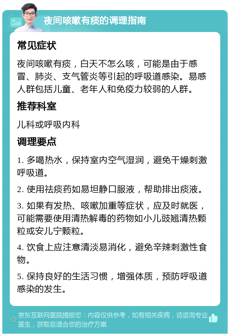 夜间咳嗽有痰的调理指南 常见症状 夜间咳嗽有痰，白天不怎么咳，可能是由于感冒、肺炎、支气管炎等引起的呼吸道感染。易感人群包括儿童、老年人和免疫力较弱的人群。 推荐科室 儿科或呼吸内科 调理要点 1. 多喝热水，保持室内空气湿润，避免干燥刺激呼吸道。 2. 使用祛痰药如易坦静口服液，帮助排出痰液。 3. 如果有发热、咳嗽加重等症状，应及时就医，可能需要使用清热解毒的药物如小儿豉翘清热颗粒或安儿宁颗粒。 4. 饮食上应注意清淡易消化，避免辛辣刺激性食物。 5. 保持良好的生活习惯，增强体质，预防呼吸道感染的发生。