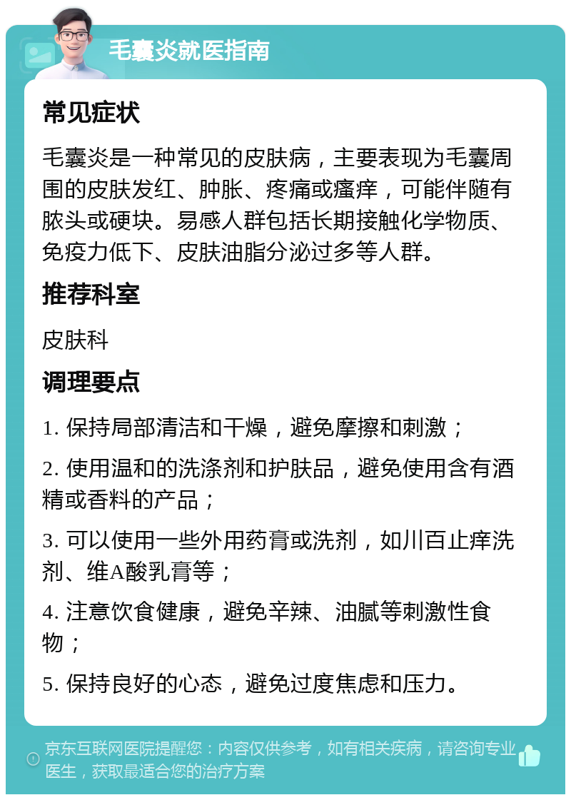 毛囊炎就医指南 常见症状 毛囊炎是一种常见的皮肤病，主要表现为毛囊周围的皮肤发红、肿胀、疼痛或瘙痒，可能伴随有脓头或硬块。易感人群包括长期接触化学物质、免疫力低下、皮肤油脂分泌过多等人群。 推荐科室 皮肤科 调理要点 1. 保持局部清洁和干燥，避免摩擦和刺激； 2. 使用温和的洗涤剂和护肤品，避免使用含有酒精或香料的产品； 3. 可以使用一些外用药膏或洗剂，如川百止痒洗剂、维A酸乳膏等； 4. 注意饮食健康，避免辛辣、油腻等刺激性食物； 5. 保持良好的心态，避免过度焦虑和压力。