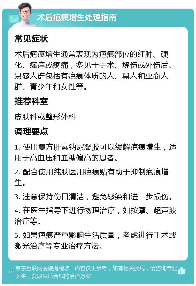 术后疤痕增生处理指南 常见症状 术后疤痕增生通常表现为疤痕部位的红肿、硬化、瘙痒或疼痛，多见于手术、烧伤或外伤后。易感人群包括有疤痕体质的人、黑人和亚裔人群、青少年和女性等。 推荐科室 皮肤科或整形外科 调理要点 1. 使用复方肝素钠尿凝胶可以缓解疤痕增生，适用于高血压和血糖偏高的患者。 2. 配合使用纯肤医用疤痕贴有助于抑制疤痕增生。 3. 注意保持伤口清洁，避免感染和进一步损伤。 4. 在医生指导下进行物理治疗，如按摩、超声波治疗等。 5. 如果疤痕严重影响生活质量，考虑进行手术或激光治疗等专业治疗方法。