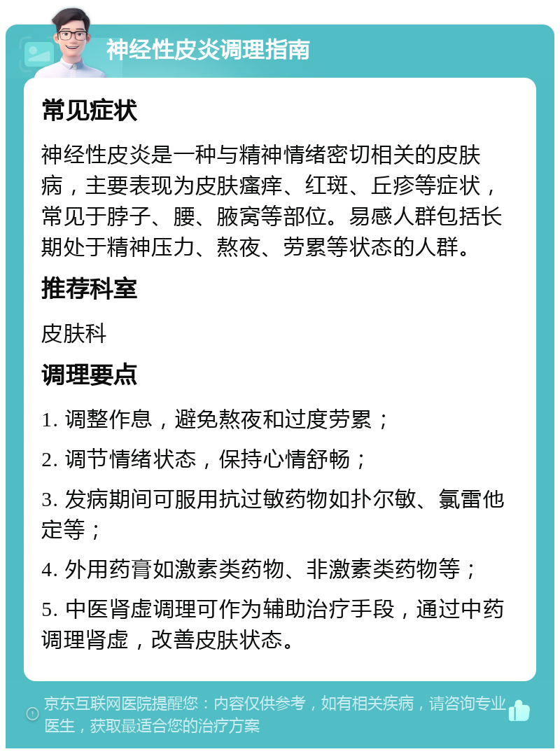 神经性皮炎调理指南 常见症状 神经性皮炎是一种与精神情绪密切相关的皮肤病，主要表现为皮肤瘙痒、红斑、丘疹等症状，常见于脖子、腰、腋窝等部位。易感人群包括长期处于精神压力、熬夜、劳累等状态的人群。 推荐科室 皮肤科 调理要点 1. 调整作息，避免熬夜和过度劳累； 2. 调节情绪状态，保持心情舒畅； 3. 发病期间可服用抗过敏药物如扑尔敏、氯雷他定等； 4. 外用药膏如激素类药物、非激素类药物等； 5. 中医肾虚调理可作为辅助治疗手段，通过中药调理肾虚，改善皮肤状态。