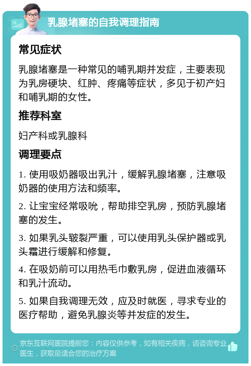 乳腺堵塞的自我调理指南 常见症状 乳腺堵塞是一种常见的哺乳期并发症，主要表现为乳房硬块、红肿、疼痛等症状，多见于初产妇和哺乳期的女性。 推荐科室 妇产科或乳腺科 调理要点 1. 使用吸奶器吸出乳汁，缓解乳腺堵塞，注意吸奶器的使用方法和频率。 2. 让宝宝经常吸吮，帮助排空乳房，预防乳腺堵塞的发生。 3. 如果乳头皲裂严重，可以使用乳头保护器或乳头霜进行缓解和修复。 4. 在吸奶前可以用热毛巾敷乳房，促进血液循环和乳汁流动。 5. 如果自我调理无效，应及时就医，寻求专业的医疗帮助，避免乳腺炎等并发症的发生。