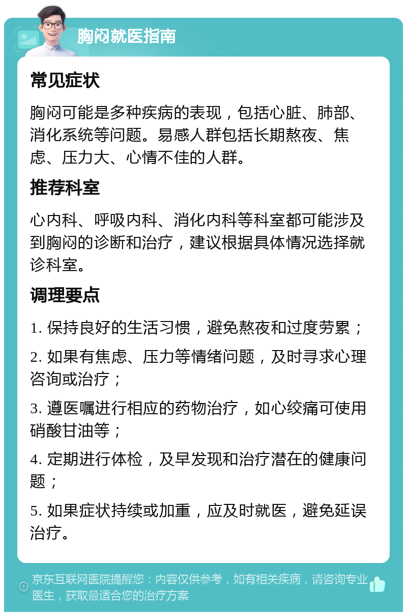 胸闷就医指南 常见症状 胸闷可能是多种疾病的表现，包括心脏、肺部、消化系统等问题。易感人群包括长期熬夜、焦虑、压力大、心情不佳的人群。 推荐科室 心内科、呼吸内科、消化内科等科室都可能涉及到胸闷的诊断和治疗，建议根据具体情况选择就诊科室。 调理要点 1. 保持良好的生活习惯，避免熬夜和过度劳累； 2. 如果有焦虑、压力等情绪问题，及时寻求心理咨询或治疗； 3. 遵医嘱进行相应的药物治疗，如心绞痛可使用硝酸甘油等； 4. 定期进行体检，及早发现和治疗潜在的健康问题； 5. 如果症状持续或加重，应及时就医，避免延误治疗。